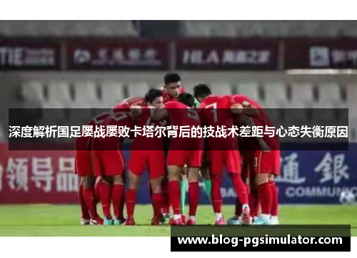 深度解析国足屡战屡败卡塔尔背后的技战术差距与心态失衡原因