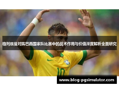 格列兹曼对阵巴西国家队比赛中的战术作用与价值深度解析全面研究